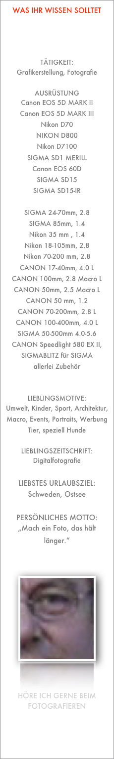 Was ihr wissen solltet




Tätigkeit:
Grafikerstellung, Fotografie

Ausrüstung
Canon EOS 5D MARK II
Canon EOS 5D MARK III
Nikon D70
NIKON D800
Nikon D7100
SIGMA SD1 MERILL
Canon EOS 60D
SIGMA SD15
SIGMA SD15-IR

SIGMA 24-70mm, 2.8
SIGMA 85mm, 1.4
Nikon 35 mm , 1.4
Nikon 18-105mm, 2.8
Nikon 70-200 mm, 2.8
CANON 17-40mm, 4.0 L
CANON 100mm, 2.8 Macro L
CANON 50mm, 2.5 Macro L
CANON 50 mm, 1.2
CANON 70-200mm, 2.8 L
CANON 100-400mm, 4.0 L
SIGMA 50-500mm 4.0-5.6
CANON Speedlight 580 EX II,
SIGMABLITZ für SIGMA
allerlei Zubehör


Lieblingsmotive: 
Umwelt, Kinder, Sport, Architektur, Macro, Events, Portraits, Werbung
Tier, speziell Hunde

Lieblingszeitschrift:
Digitalfotografie

Liebstes Urlaubsziel:
Schweden, Ostsee

Persönliches Motto:
„Mach ein Foto, das hält länger.“



￼



Höre ich gerne beim Fotografieren


Queen
Reinhard Mey
Bee Gees